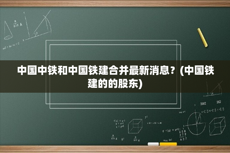 中铁铁建合并最新消息,中铁铁建合并进展速递